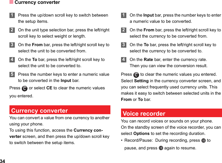 Currency converter34 1Press the up/down scroll key to switch between the setup items. 2On the unit type selection bar, press the left/right scroll key to select weight or length. 3On the From bar, press the left/right scroll key to select the unit to be converted from. 4On the To bar, press the left/right scroll key to select the unit to be converted to. 5Press the number keys to enter a numeric value to be converted in the Input bar. Press   or select CE to clear the numeric values you entered. Currency converterYou can convert a value from one currency to another using your phone.To using this function, access the Currency con-verter screen, and then press the up/down scroll key to switch between the setup items. 1On the Input bar, press the number keys to enter a numeric value to be converted. 2On the From bar, press the left/right scroll key to select the currency to be converted from. 3On the To bar, press the left/right scroll key to select the currency to be converted to. 4On the Rate bar, enter the currency rate.Then you can view the conversion result.Press   to clear the numeric values you entered.Select Setting in the currency converter screen, and you can select frequently used currency units. This makes it easy to switch between selected units in the From or To bar. Voice recorderYou can record voices or sounds on your phone.  On the standby screen of the voice recorder, you can select Options to set the recording duration.• Record/Pause:  During recording, press   to pause, and press   again to resume.