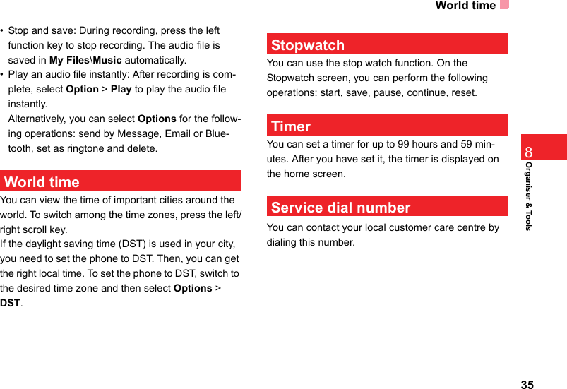 World time35Organiser &amp; Tools8• Stop and save: During recording, press the left function key to stop recording. The audio file is saved in My Files\Music automatically.• Play an audio file instantly: After recording is com-plete, select Option &gt; Play to play the audio file instantly.Alternatively, you can select Options for the follow-ing operations: send by Message, Email or Blue-tooth, set as ringtone and delete. World timeYou can view the time of important cities around the world. To switch among the time zones, press the left/right scroll key.If the daylight saving time (DST) is used in your city, you need to set the phone to DST. Then, you can get the right local time. To set the phone to DST, switch to the desired time zone and then select Options &gt; DST. StopwatchYou can use the stop watch function. On the  Stopwatch screen, you can perform the following operations: start, save, pause, continue, reset. TimerYou can set a timer for up to 99 hours and 59 min-utes. After you have set it, the timer is displayed on the home screen.  Service dial numberYou can contact your local customer care centre by dialing this number.