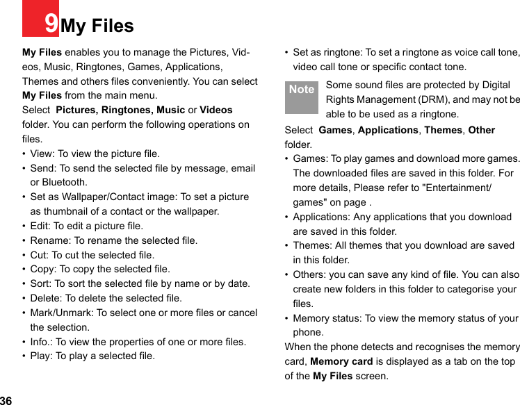 369My FilesMy Files enables you to manage the Pictures, Vid-eos, Music, Ringtones, Games, Applications,  Themes and others files conveniently. You can select My Files from the main menu.Select  Pictures, Ringtones, Music or Videos folder. You can perform the following operations on  files.• View: To view the picture file.• Send: To send the selected file by message, email or Bluetooth.• Set as Wallpaper/Contact image: To set a picture as thumbnail of a contact or the wallpaper.• Edit: To edit a picture file.• Rename: To rename the selected file.• Cut: To cut the selected file.• Copy: To copy the selected file.• Sort: To sort the selected file by name or by date.• Delete: To delete the selected file.• Mark/Unmark: To select one or more files or cancel the selection.• Info.: To view the properties of one or more files.• Play: To play a selected file.• Set as ringtone: To set a ringtone as voice call tone, video call tone or specific contact tone. Note Some sound files are protected by Digital Rights Management (DRM), and may not be able to be used as a ringtone.Select  Games, Applications, Themes, Other folder.• Games: To play games and download more games. The downloaded files are saved in this folder. For more details, Please refer to &quot;Entertainment/games&quot; on page .• Applications: Any applications that you download are saved in this folder.• Themes: All themes that you download are saved in this folder.• Others: you can save any kind of file. You can also create new folders in this folder to categorise your files. • Memory status: To view the memory status of your phone. When the phone detects and recognises the memory card, Memory card is displayed as a tab on the top of the My Files screen. 