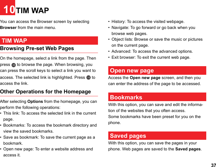 3710TIM WAPYou can access the Browser screen by selecting Browser from the main menu. TIM WAPBrowsing Pre-set Web PagesOn the homepage, select a link from the page. Then press   to browse the page. When browsing, you can press the scroll keys to select a link you want to access. The selected link is highlighted. Press   to access the link.Other Operations for the HomepageAfter selecting Options from the homepage, you can perform the following operations:• This link: To access the selected link in the current page.• Bookmarks: To access the bookmark directory and view the saved bookmarks.• Save as bookmark: To save the current page as a bookmark.• Open new page: To enter a website address and access it.• History: To access the visited webpage.• Navigate: To go forward or go back when you browse web pages.• Object lists: Browse or save the music or pictures on the current page.• Advanced: To access the advanced options.• Exit browser: To exit the current web page. Open new pageAccess the Open new page screen, and then you can enter the address of the page to be accessed.  BookmarksWith this option, you can save and edit the informa-tion of the websites that you often access.Some bookmarks have been preset for you on the phone. Saved pagesWith this option, you can save the pages in your phone. Web pages are saved to the Saved pages.