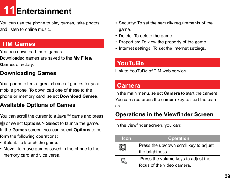 3911EntertainmentYou can use the phone to play games, take photos, and listen to online music. TIM GamesYou can download more games.Downloaded games are saved to the My Files/Games directory.Downloading GamesYour phone offers a great choice of games for your mobile phone. To download one of these to the phone or memory card, select Download Games.Available Options of GamesYou can scroll the cursor to a JavaTM game and press  or select Options &gt; Select to launch the game.In the Games screen, you can select Options to per-form the following operations:• Select: To launch the game.• Move: To move games saved in the phone to the memory card and vice versa.• Security: To set the security requirements of the game.• Delete: To delete the game.• Properties: To view the property of the game.• Internet settings: To set the Internet settings. YouTuBeLink to YouTuBe of TIM web service. CameraIn the main menu, select Camera to start the camera. You can also press the camera key to start the cam-era.Operations in the Viewfinder ScreenIn the viewfinder screen, you can:Icon OperationPress the up/down scroll key to adjust the brightness. Press the volume keys to adjust the focus of the video camera.