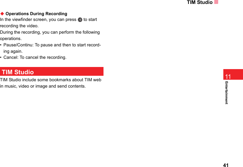 TIM Studio41Entertainment11◆ Operations During RecordingIn the viewfinder screen, you can press   to start recording the video.During the recording, you can perform the following operations.• Pause/Continu: To pause and then to start record-ing again.• Cancel: To cancel the recording.  TIM StudioTIM Studio include some bookmarks about TIM web in music, video or image and send contents. 