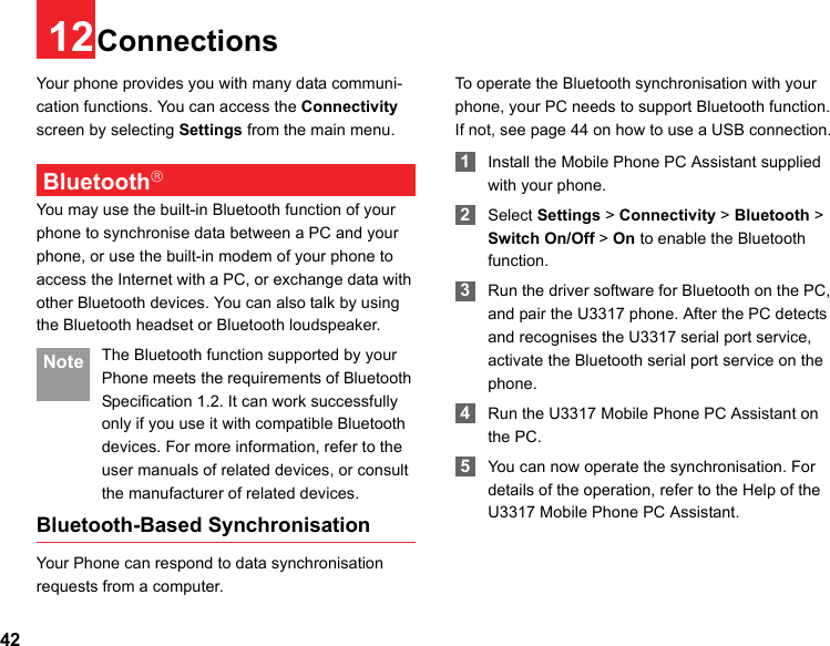 4212ConnectionsYour phone provides you with many data communi-cation functions. You can access the Connectivity screen by selecting Settings from the main menu. Bluetooth®You may use the built-in Bluetooth function of your phone to synchronise data between a PC and your phone, or use the built-in modem of your phone to access the Internet with a PC, or exchange data with other Bluetooth devices. You can also talk by using the Bluetooth headset or Bluetooth loudspeaker. Note The Bluetooth function supported by your Phone meets the requirements of Bluetooth Specification 1.2. It can work successfully only if you use it with compatible Bluetooth devices. For more information, refer to the user manuals of related devices, or consult the manufacturer of related devices.Bluetooth-Based SynchronisationYour Phone can respond to data synchronisation requests from a computer.To operate the Bluetooth synchronisation with your  phone, your PC needs to support Bluetooth function. If not, see page 44 on how to use a USB connection. 1Install the Mobile Phone PC Assistant supplied with your phone. 2Select Settings &gt; Connectivity &gt; Bluetooth &gt; Switch On/Off &gt; On to enable the Bluetooth function. 3Run the driver software for Bluetooth on the PC, and pair the U3317 phone. After the PC detects and recognises the U3317 serial port service, activate the Bluetooth serial port service on the phone. 4Run the U3317 Mobile Phone PC Assistant on the PC. 5You can now operate the synchronisation. For details of the operation, refer to the Help of the U3317 Mobile Phone PC Assistant.