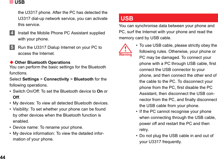 USB44the U3317 phone. After the PC has detected the U3317 dial-up network service, you can activate this service. 4Install the Mobile Phone PC Assistant supplied with your phone. 5Run the U3317 Dialup Internet on your PC to access the Internet.◆ Other Bluetooth OperationsYou can perform the basic settings for the Bluetooth functions.Select Settings &gt; Connectivity &gt; Bluetooth for the following operations.• Switch On/Off: To set the Bluetooth device to On or Off.• My devices: To view all detected Bluetooth devices.• Visibility: To set whether your phone can be found by other devices when the Bluetooth function is enabled.• Device name: To rename your phone.• My device information: To view the detailed infor-mation of your phone. USBYou can synchronise data between your phone and PC, surf the Internet with your phone and read the memory card by USB cable.!æØ³Ê!Warning • To use USB cable, please strictly obey the following rules. Otherwise, your phone or PC may be damaged. To connect your phone with a PC through USB cable, first connect the USB connector to your phone, and then connect the other end of the cable to the PC. To disconnect your phone from the PC, first disable the PC Assistant, then disconnect the USB con-nector from the PC, and finally disconnect the USB cable from your phone.• If the PC cannot recognise your phone when connecting through the USB cable, power off and restart the PC and then retry.• Do not plug the USB cable in and out of your U3317 frequently.