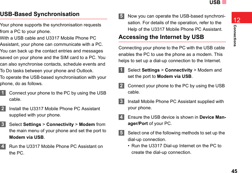 USB45Connections12USB-Based SynchronisationYour phone supports the synchronisation requests from a PC to your phone.With a USB cable and U3317 Mobile Phone PC Assistant, your phone can communicate with a PC. You can back up the contact entries and messages saved on your phone and the SIM card to a PC. You can also synchronise contacts, schedule events and To Do tasks between your phone and Outlook. To operate the USB-based synchronisation with your phone, do as follows.  1Connect your phone to the PC by using the USB cable. 2Install the U3317 Mobile Phone PC Assistant supplied with your phone. 3Select Settings &gt; Connectivity &gt; Modem from the main menu of your phone and set the port to Modem via USB. 4Run the U3317 Mobile Phone PC Assistant on the PC. 5Now you can operate the USB-based synchroni-sation. For details of the operation, refer to the Help of the U3317 Mobile Phone PC Assistant.Accessing the Internet by USBConnecting your phone to the PC with the USB cable enables the PC to use the phone as a modem. This helps to set up a dial-up connection to the Internet. 1Select Settings &gt; Connectivity &gt; Modem and set the port to Modem via USB. 2Connect your phone to the PC by using the USB cable. 3Install Mobile Phone PC Assistant supplied with your phone.  4Ensure the USB device is shown in Device Man-ager/Port of your PC. 5Select one of the following methods to set up the dial-up connection. • Run the U3317 Dial-up Internet on the PC to create the dial-up connection.