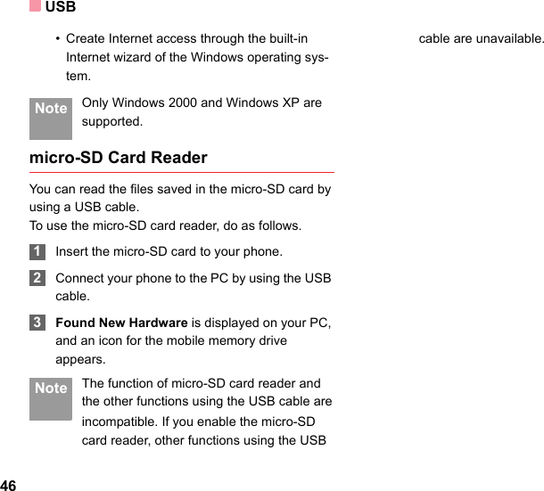 USB46• Create Internet access through the built-in Internet wizard of the Windows operating sys-tem. Note Only Windows 2000 and Windows XP are supported.micro-SD Card ReaderYou can read the files saved in the micro-SD card by using a USB cable.To use the micro-SD card reader, do as follows. 1Insert the micro-SD card to your phone. 2Connect your phone to the PC by using the USB cable. 3Found New Hardware is displayed on your PC, and an icon for the mobile memory drive appears. Note The function of micro-SD card reader and the other functions using the USB cable areincompatible. If you enable the micro-SD card reader, other functions using the USBcable are unavailable.