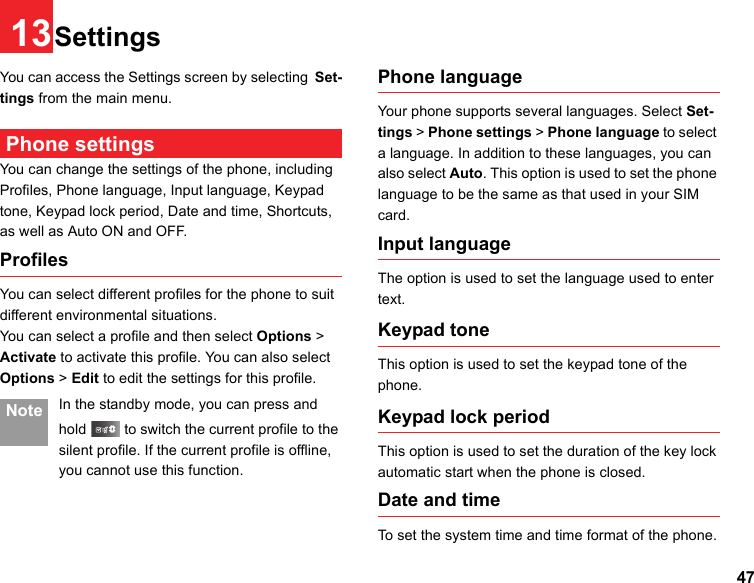 4713SettingsYou can access the Settings screen by selecting Set-tings from the main menu. Phone settingsYou can change the settings of the phone, including Profiles, Phone language, Input language, Keypad tone, Keypad lock period, Date and time, Shortcuts, as well as Auto ON and OFF.ProfilesYou can select different profiles for the phone to suit different environmental situations.You can select a profile and then select Options &gt; Activate to activate this profile. You can also select Options &gt; Edit to edit the settings for this profile.  Note In the standby mode, you can press and hold   to switch the current profile to the silent profile. If the current profile is offline, you cannot use this function.Phone language Your phone supports several languages. Select Set-tings &gt; Phone settings &gt; Phone language to select a language. In addition to these languages, you can also select Auto. This option is used to set the phone language to be the same as that used in your SIM card.Input language The option is used to set the language used to enter text. Keypad toneThis option is used to set the keypad tone of the phone.Keypad lock periodThis option is used to set the duration of the key lock automatic start when the phone is closed. Date and timeTo set the system time and time format of the phone.