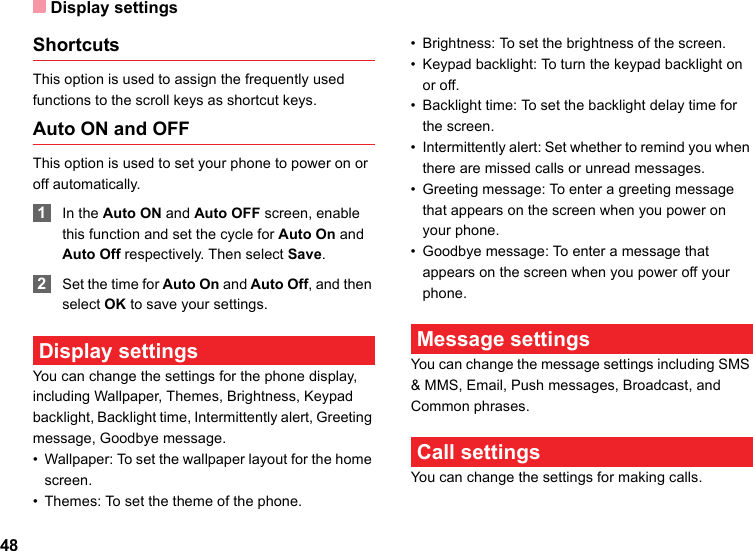 Display settings48ShortcutsThis option is used to assign the frequently used functions to the scroll keys as shortcut keys.Auto ON and OFFThis option is used to set your phone to power on or off automatically. 1In the Auto ON and Auto OFF screen, enable this function and set the cycle for Auto On and Auto Off respectively. Then select Save. 2Set the time for Auto On and Auto Off, and then select OK to save your settings. Display settingsYou can change the settings for the phone display, including Wallpaper, Themes, Brightness, Keypad backlight, Backlight time, Intermittently alert, Greeting message, Goodbye message.• Wallpaper: To set the wallpaper layout for the home screen.• Themes: To set the theme of the phone.• Brightness: To set the brightness of the screen.• Keypad backlight: To turn the keypad backlight on or off.• Backlight time: To set the backlight delay time for the screen.• Intermittently alert: Set whether to remind you when there are missed calls or unread messages.• Greeting message: To enter a greeting message that appears on the screen when you power on your phone.• Goodbye message: To enter a message that appears on the screen when you power off your phone. Message settingsYou can change the message settings including SMS &amp; MMS, Email, Push messages, Broadcast, and Common phrases. Call settingsYou can change the settings for making calls.