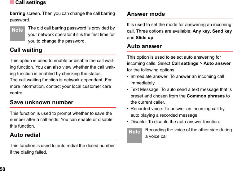 Call settings50barring screen. Then you can change the call barring password. Note The old call barring password is provided by your network operator if it is the first time for you to change the password.Call waitingThis option is used to enable or disable the call wait-ing function. You can also view whether the call wait-ing function is enabled by checking the status.The call waiting function is network-dependent. For more information, contact your local customer care centre.Save unknown numberThis function is used to prompt whether to save the number after a call ends. You can enable or disable this function.Auto redialThis function is used to auto redial the dialed number if the dialing failed.Answer modeIt is used to set the mode for answering an incoming call. Three options are available: Any key, Send key and Slide up.Auto answerThis option is used to select auto answering for incoming calls. Select Call settings &gt; Auto answer for the following options.• Immediate answer: To answer an incoming call immediately.• Text Message: To auto send a text message that is preset and chosen from the Common phrases to the current caller.• Recorded voice: To answer an incoming call by auto playing a recorded message.• Disable: To disable the auto answer function. Note Recording the voice of the other side during a voice call