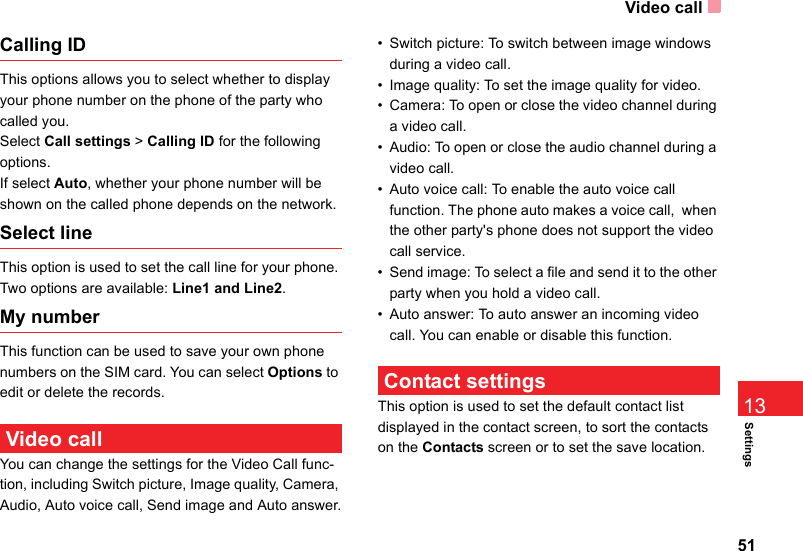 Video call51Settings13Calling IDThis options allows you to select whether to display your phone number on the phone of the party who called you.Select Call settings &gt; Calling ID for the following options.If select Auto, whether your phone number will be shown on the called phone depends on the network.Select lineThis option is used to set the call line for your phone. Two options are available: Line1 and Line2.My numberThis function can be used to save your own phone numbers on the SIM card. You can select Options to edit or delete the records. Video call You can change the settings for the Video Call func-tion, including Switch picture, Image quality, Camera, Audio, Auto voice call, Send image and Auto answer.• Switch picture: To switch between image windows during a video call. • Image quality: To set the image quality for video. • Camera: To open or close the video channel during a video call.• Audio: To open or close the audio channel during a video call.• Auto voice call: To enable the auto voice call function. The phone auto makes a voice call,  when the other party&apos;s phone does not support the video call service.• Send image: To select a file and send it to the other party when you hold a video call.• Auto answer: To auto answer an incoming video call. You can enable or disable this function. Contact settingsThis option is used to set the default contact list displayed in the contact screen, to sort the contacts on the Contacts screen or to set the save location.