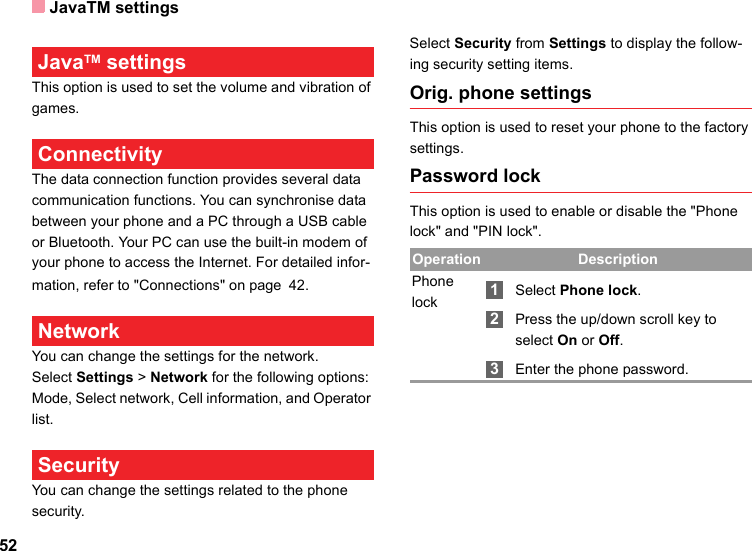 JavaTM settings52 JavaTM settingsThis option is used to set the volume and vibration of games. ConnectivityThe data connection function provides several data communication functions. You can synchronise data between your phone and a PC through a USB cable or Bluetooth. Your PC can use the built-in modem of your phone to access the Internet. For detailed infor-mation, refer to &quot;Connections&quot; on page 42. Network You can change the settings for the network.Select Settings &gt; Network for the following options: Mode, Select network, Cell information, and Operator list. Security You can change the settings related to the phone security.Select Security from Settings to display the follow-ing security setting items.Orig. phone settingsThis option is used to reset your phone to the factory settings.Password lockThis option is used to enable or disable the &quot;Phone lock&quot; and &quot;PIN lock&quot;.Operation DescriptionPhone lock 1Select Phone lock. 2Press the up/down scroll key to select On or Off. 3Enter the phone password.