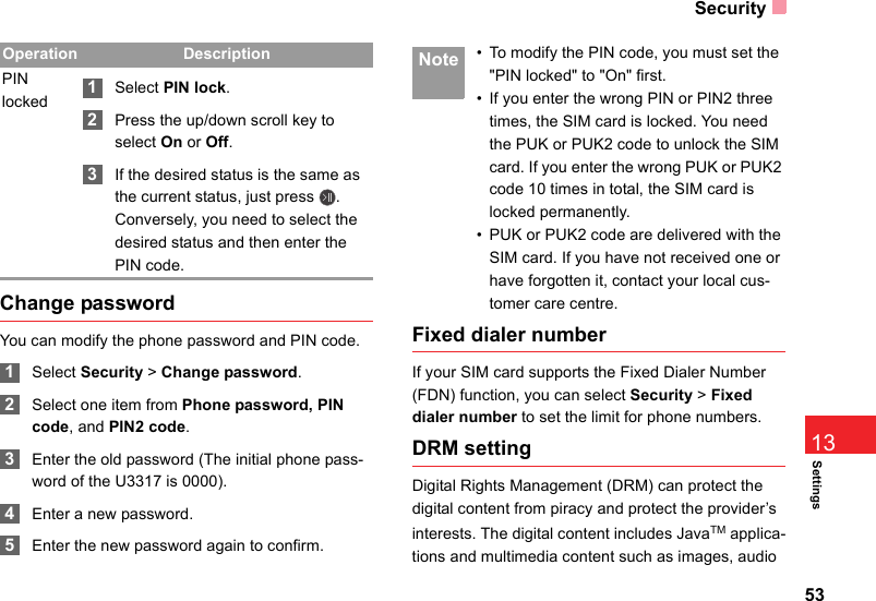 Security53Settings13Change passwordYou can modify the phone password and PIN code. 1Select Security &gt; Change password. 2Select one item from Phone password, PIN code, and PIN2 code. 3Enter the old password (The initial phone pass-word of the U3317 is 0000). 4Enter a new password. 5Enter the new password again to confirm. Note • To modify the PIN code, you must set the &quot;PIN locked&quot; to &quot;On&quot; first.• If you enter the wrong PIN or PIN2 three times, the SIM card is locked. You need the PUK or PUK2 code to unlock the SIM card. If you enter the wrong PUK or PUK2 code 10 times in total, the SIM card is locked permanently.• PUK or PUK2 code are delivered with the SIM card. If you have not received one or have forgotten it, contact your local cus-tomer care centre.Fixed dialer numberIf your SIM card supports the Fixed Dialer Number (FDN) function, you can select Security &gt; Fixed dialer number to set the limit for phone numbers.DRM settingDigital Rights Management (DRM) can protect the digital content from piracy and protect the provider’s interests. The digital content includes JavaTM applica-tions and multimedia content such as images, audio PIN locked 1Select PIN lock. 2Press the up/down scroll key to select On or Off. 3If the desired status is the same as the current status, just press  . Conversely, you need to select the desired status and then enter the PIN code.Operation Description