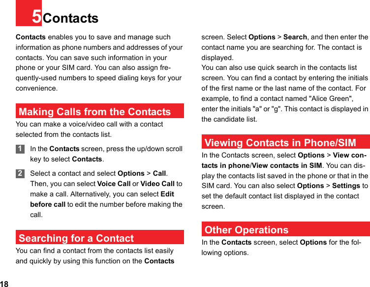 185ContactsContacts enables you to save and manage such information as phone numbers and addresses of your contacts. You can save such information in your phone or your SIM card. You can also assign fre-quently-used numbers to speed dialing keys for your convenience. Making Calls from the ContactsYou can make a voice/video call with a contact selected from the contacts list. 1In the Contacts screen, press the up/down scroll key to select Contacts. 2Select a contact and select Options &gt; Call. Then, you can select Voice Call or Video Call to make a call. Alternatively, you can select Edit before call to edit the number before making the call. Searching for a ContactYou can find a contact from the contacts list easily and quickly by using this function on the Contacts screen. Select Options &gt; Search, and then enter the contact name you are searching for. The contact is displayed.You can also use quick search in the contacts list screen. You can find a contact by entering the initials of the first name or the last name of the contact. For example, to find a contact named &quot;Alice Green&quot;, enter the initials &quot;a&quot; or &quot;g&quot;. This contact is displayed in the candidate list. Viewing Contacts in Phone/SIMIn the Contacts screen, select Options &gt; View con-tacts in phone/View contacts in SIM. You can dis-play the contacts list saved in the phone or that in the SIM card. You can also select Options &gt; Settings to set the default contact list displayed in the contact screen. Other OperationsIn the Contacts screen, select Options for the fol-lowing options.