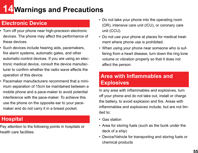 5514Warnings and Precautions Electronic Device• Turn off your phone near high-precision electronic devices. The phone may affect the performance of these devices.• Such devices include hearing aids, pacemakers, fire alarm systems, automatic gates, and other automatic-control devices. If you are using an elec-tronic medical device, consult the device manufac-turer to confirm whether the radio wave affects the operation of this device.• Pacemaker manufacturers recommend that a mini-mum separation of 15cm be maintained between a mobile phone and a pace-maker to avoid potential interference with the pace-maker. To achieve this use the phone on the opposite ear to your pace-maker and do not carry it in a breast pocket. HospitalPay attention to the following points in hospitals or health care facilities:• Do not take your phone into the operating room (OR), intensive care unit (ICU), or coronary care unit (CCU).• Do not use your phone at places for medical treat-ment where phone use is prohibited.• When using your phone near someone who is suf-fering from a heart disease, turn down the ring tone volume or vibration properly so that it does not affect the person. Area with Inflammables and ExplosivesIn any area with inflammables and explosives, turn off your phone and do not take out, install or charge the battery, to avoid explosion and fire. Areas with inflammables and explosives include, but are not lim-ited to:• Gas station• Area for storing fuels (such as the bunk under the deck of a ship)• Device/Vehicle for transporting and storing fuels or chemical products