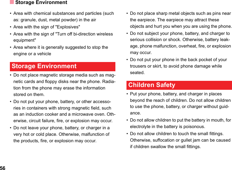 Storage Environment56• Area with chemical substances and particles (such as: granule, dust, metal powder) in the air• Area with the sign of &quot;Explosives&quot;• Area with the sign of &quot;Turn off bi-direction wireless equipment&quot;• Area where it is generally suggested to stop the engine or a vehicle Storage Environment• Do not place magnetic storage media such as mag-netic cards and floppy disks near the phone. Radia-tion from the phone may erase the information stored on them.• Do not put your phone, battery, or other accesso-ries in containers with strong magnetic field, such as an induction cooker and a microwave oven. Oth-erwise, circuit failure, fire, or explosion may occur.• Do not leave your phone, battery, or charger in a very hot or cold place. Otherwise, malfunction of the products, fire, or explosion may occur.• Do not place sharp metal objects such as pins near the earpiece. The earpiece may attract these objects and hurt you when you are using the phone.• Do not subject your phone, battery, and charger to serious collision or shock. Otherwise, battery leak-age, phone malfunction, overheat, fire, or explosion may occur.• Do not put your phone in the back pocket of your trousers or skirt, to avoid phone damage while seated. Children Safety• Put your phone, battery, and charger in places beyond the reach of children. Do not allow children to use the phone, battery, or charger without guid-ance.• Do not allow children to put the battery in mouth, for electrolyte in the battery is poisonous.• Do not allow children to touch the small fittings. Otherwise, suffocation or gullet jam can be caused if children swallow the small fittings.