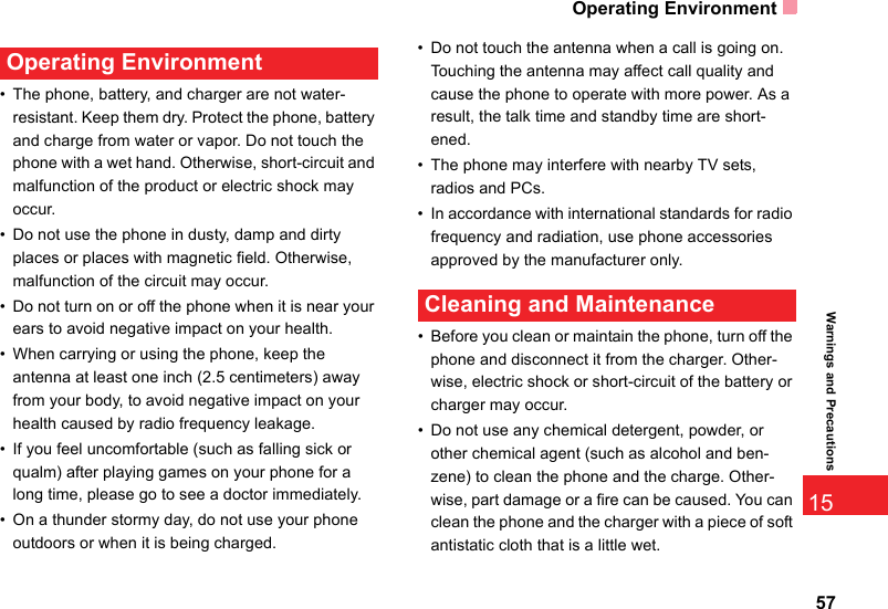 Operating Environment5715Warnings and Precautions Operating Environment• The phone, battery, and charger are not water-resistant. Keep them dry. Protect the phone, battery and charge from water or vapor. Do not touch the phone with a wet hand. Otherwise, short-circuit and malfunction of the product or electric shock may occur.• Do not use the phone in dusty, damp and dirty places or places with magnetic field. Otherwise, malfunction of the circuit may occur.• Do not turn on or off the phone when it is near your ears to avoid negative impact on your health.• When carrying or using the phone, keep the antenna at least one inch (2.5 centimeters) away from your body, to avoid negative impact on your health caused by radio frequency leakage.• If you feel uncomfortable (such as falling sick or qualm) after playing games on your phone for a long time, please go to see a doctor immediately.• On a thunder stormy day, do not use your phone outdoors or when it is being charged.• Do not touch the antenna when a call is going on. Touching the antenna may affect call quality and cause the phone to operate with more power. As a result, the talk time and standby time are short-ened.• The phone may interfere with nearby TV sets, radios and PCs.• In accordance with international standards for radio frequency and radiation, use phone accessories approved by the manufacturer only. Cleaning and Maintenance• Before you clean or maintain the phone, turn off the phone and disconnect it from the charger. Other-wise, electric shock or short-circuit of the battery or charger may occur.• Do not use any chemical detergent, powder, or other chemical agent (such as alcohol and ben-zene) to clean the phone and the charge. Other-wise, part damage or a fire can be caused. You can clean the phone and the charger with a piece of soft antistatic cloth that is a little wet.