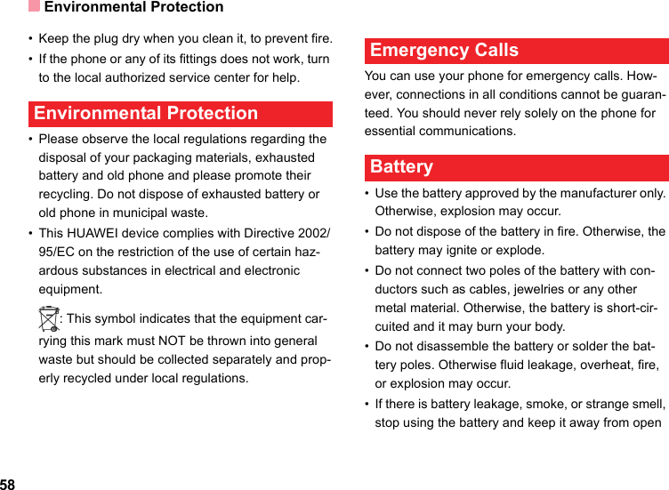 Environmental Protection58• Keep the plug dry when you clean it, to prevent fire.• If the phone or any of its fittings does not work, turn to the local authorized service center for help. Environmental Protection• Please observe the local regulations regarding the disposal of your packaging materials, exhausted battery and old phone and please promote their recycling. Do not dispose of exhausted battery or old phone in municipal waste.• This HUAWEI device complies with Directive 2002/95/EC on the restriction of the use of certain haz-ardous substances in electrical and electronic equipment.: This symbol indicates that the equipment car-rying this mark must NOT be thrown into general waste but should be collected separately and prop-erly recycled under local regulations. Emergency CallsYou can use your phone for emergency calls. How-ever, connections in all conditions cannot be guaran-teed. You should never rely solely on the phone for essential communications. Battery• Use the battery approved by the manufacturer only. Otherwise, explosion may occur.• Do not dispose of the battery in fire. Otherwise, the battery may ignite or explode.• Do not connect two poles of the battery with con-ductors such as cables, jewelries or any other metal material. Otherwise, the battery is short-cir-cuited and it may burn your body.• Do not disassemble the battery or solder the bat-tery poles. Otherwise fluid leakage, overheat, fire, or explosion may occur.• If there is battery leakage, smoke, or strange smell, stop using the battery and keep it away from open 