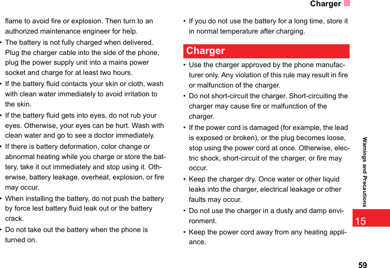 Charger5915Warnings and Precautionsflame to avoid fire or explosion. Then turn to an authorized maintenance engineer for help.• The battery is not fully charged when delivered. Plug the charger cable into the side of the phone, plug the power supply unit into a mains power socket and charge for at least two hours.• If the battery fluid contacts your skin or cloth, wash with clean water immediately to avoid irritation to the skin.• If the battery fluid gets into eyes, do not rub your eyes. Otherwise, your eyes can be hurt. Wash with clean water and go to see a doctor immediately.• If there is battery deformation, color change or abnormal heating while you charge or store the bat-tery, take it out immediately and stop using it. Oth-erwise, battery leakage, overheat, explosion, or fire may occur.• When installing the battery, do not push the battery by force lest battery fluid leak out or the battery crack.• Do not take out the battery when the phone is turned on.• If you do not use the battery for a long time, store it in normal temperature after charging. Charger• Use the charger approved by the phone manufac-turer only. Any violation of this rule may result in fire or malfunction of the charger.• Do not short-circuit the charger. Short-circuiting the charger may cause fire or malfunction of the charger.• If the power cord is damaged (for example, the lead is exposed or broken), or the plug becomes loose, stop using the power cord at once. Otherwise, elec-tric shock, short-circuit of the charger, or fire may occur.• Keep the charger dry. Once water or other liquid leaks into the charger, electrical leakage or other faults may occur.• Do not use the charger in a dusty and damp envi-ronment.• Keep the power cord away from any heating appli-ance.