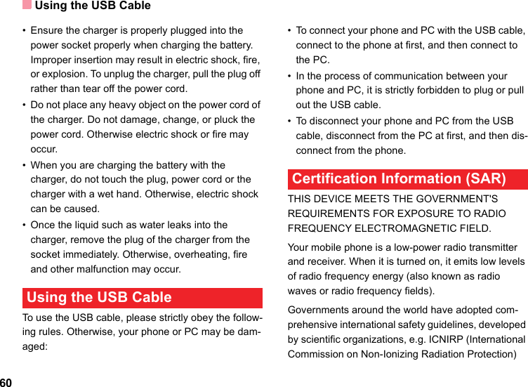 Using the USB Cable60• Ensure the charger is properly plugged into the power socket properly when charging the battery. Improper insertion may result in electric shock, fire, or explosion. To unplug the charger, pull the plug off rather than tear off the power cord.• Do not place any heavy object on the power cord of the charger. Do not damage, change, or pluck the power cord. Otherwise electric shock or fire may occur.• When you are charging the battery with the charger, do not touch the plug, power cord or the charger with a wet hand. Otherwise, electric shock can be caused.• Once the liquid such as water leaks into the charger, remove the plug of the charger from the socket immediately. Otherwise, overheating, fire and other malfunction may occur. Using the USB CableTo use the USB cable, please strictly obey the follow-ing rules. Otherwise, your phone or PC may be dam-aged:• To connect your phone and PC with the USB cable, connect to the phone at first, and then connect to the PC.• In the process of communication between your phone and PC, it is strictly forbidden to plug or pull out the USB cable.• To disconnect your phone and PC from the USB cable, disconnect from the PC at first, and then dis-connect from the phone. Certification Information (SAR)THIS DEVICE MEETS THE GOVERNMENT&apos;S REQUIREMENTS FOR EXPOSURE TO RADIO FREQUENCY ELECTROMAGNETIC FIELD.Your mobile phone is a low-power radio transmitter and receiver. When it is turned on, it emits low levels of radio frequency energy (also known as radio waves or radio frequency fields).Governments around the world have adopted com-prehensive international safety guidelines, developed by scientific organizations, e.g. ICNIRP (International Commission on Non-Ionizing Radiation Protection) 