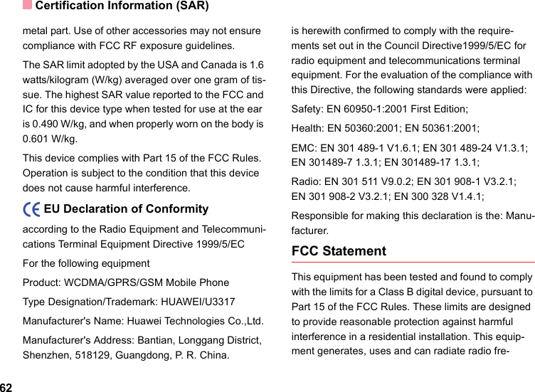 Certification Information (SAR)62metal part. Use of other accessories may not ensure  compliance with FCC RF exposure guidelines.The SAR limit adopted by the USA and Canada is 1.6 watts/kilogram (W/kg) averaged over one gram of tis-sue. The highest SAR value reported to the FCC and IC for this device type when tested for use at the ear is 0.490 W/kg, and when properly worn on the body is 0.601 W/kg.This device complies with Part 15 of the FCC Rules. Operation is subject to the condition that this device does not cause harmful interference.    EU Declaration of Conformityaccording to the Radio Equipment and Telecommuni-cations Terminal Equipment Directive 1999/5/ECFor the following equipment Product: WCDMA/GPRS/GSM Mobile PhoneType Designation/Trademark: HUAWEI/U3317Manufacturer&apos;s Name: Huawei Technologies Co.,Ltd.Manufacturer&apos;s Address: Bantian, Longgang District, Shenzhen, 518129, Guangdong, P. R. China.is herewith confirmed to comply with the require-ments set out in the Council Directive1999/5/EC for radio equipment and telecommunications terminal equipment. For the evaluation of the compliance with this Directive, the following standards were applied:Safety: EN 60950-1:2001 First Edition;Health: EN 50360:2001; EN 50361:2001;EMC: EN 301 489-1 V1.6.1; EN 301 489-24 V1.3.1; EN 301489-7 1.3.1; EN 301489-17 1.3.1;Radio: EN 301 511 V9.0.2; EN 301 908-1 V3.2.1;   EN 301 908-2 V3.2.1; EN 300 328 V1.4.1;Responsible for making this declaration is the: Manu-facturer.FCC StatementThis equipment has been tested and found to comply with the limits for a Class B digital device, pursuant to Part 15 of the FCC Rules. These limits are designed to provide reasonable protection against harmful interference in a residential installation. This equip-ment generates, uses and can radiate radio fre-