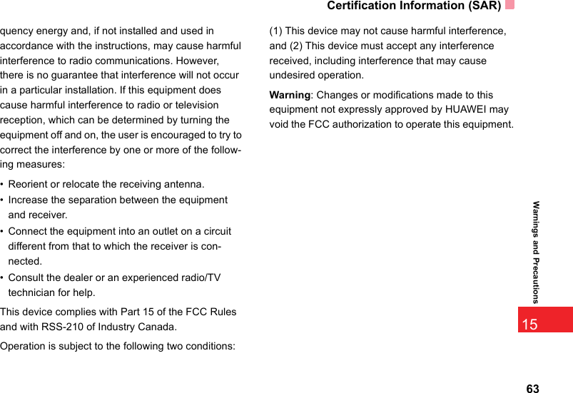 Certification Information (SAR)6315Warnings and Precautionsquency energy and, if not installed and used in accordance with the instructions, may cause harmful interference to radio communications. However, there is no guarantee that interference will not occur in a particular installation. If this equipment does cause harmful interference to radio or television reception, which can be determined by turning the equipment off and on, the user is encouraged to try to correct the interference by one or more of the follow-ing measures:• Reorient or relocate the receiving antenna.• Increase the separation between the equipment and receiver.• Connect the equipment into an outlet on a circuit different from that to which the receiver is con-nected.• Consult the dealer or an experienced radio/TV technician for help.This device complies with Part 15 of the FCC Rules and with RSS-210 of Industry Canada.Operation is subject to the following two conditions:(1) This device may not cause harmful interference, and (2) This device must accept any interference received, including interference that may cause undesired operation.Warning: Changes or modifications made to this equipment not expressly approved by HUAWEI may void the FCC authorization to operate this equipment.