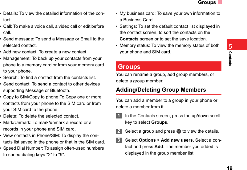 Groups19Contacts5• Details: To view the detailed information of the con-tact.• Call: To make a voice call, a video call or edit before call.• Send message: To send a Message or Email to the selected contact.• Add new contact: To create a new contact.• Management: To back up your contacts from your phone to a memory card or from your memory card to your phone.• Search: To find a contact from the contacts list.• Send contact: To send a contact to other devices supporting Message or Bluetooth.• Copy to SIM/Copy to phone:To Copy one or more contacts from your phone to the SIM card or from your SIM card to the phone. • Delete: To delete the selected contact.• Mark/Unmark: To mark/unmark a record or all records in your phone and SIM card.• View contacts in Phone/SIM: To display the con-tacts list saved in the phone or that in the SIM card.• Speed Dial Number: To assign often-used numbers to speed dialing keys &quot;2&quot; to &quot;9&quot;.• My business card: To save your own information to a Business Card.• Settings: To set the default contact list displayed in the contact screen, to sort the contacts on the Contacts screen or to set the save location.• Memory status: To view the memory status of both your phone and SIM card. GroupsYou can rename a group, add group members, or delete a group member.Adding/Deleting Group MembersYou can add a member to a group in your phone or delete a member from it. 1In the Contacts screen, press the up/down scroll key to select Groups. 2Select a group and press   to view the details. 3Select Options &gt; Add new users. Select a con-tact and press Add. The member you added is displayed in the group member list.