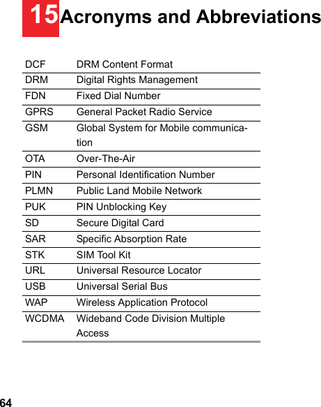 6415Acronyms and AbbreviationsDCF DRM Content FormatDRM Digital Rights ManagementFDN Fixed Dial NumberGPRS General Packet Radio ServiceGSM Global System for Mobile communica-tionOTA Over-The-AirPIN Personal Identification NumberPLMN Public Land Mobile NetworkPUK PIN Unblocking KeySD Secure Digital CardSAR Specific Absorption RateSTK SIM Tool KitURL Universal Resource LocatorUSB Universal Serial BusWAP Wireless Application ProtocolWCDMA Wideband Code Division Multiple Access