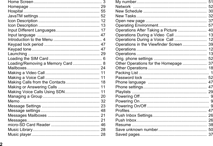 2Home Screen ........................................................... 3Homepage ............................................................. 29Hospital .................................................................. 55JavaTM settings..................................................... 52Icon Description ..................................................... 12Icon Description ..................................................... 13Input Different Languages...................................... 17Input language  ...................................................... 47Introduction to the Menu .......................................... 4Keypad lock period ................................................ 47Keypad tone........................................................... 47Launching .............................................................. 29Loading the SIM Card .............................................. 6Loading/Removing a Memory Card ......................... 8Mailboxes............................................................... 24Making a Video Call ............................................... 11Making a Voice Call ............................................... 11Making Calls from the Contacts ............................. 18Making or Answering Calls .................................... 11Making Voice Calls Using SDN.............................. 11Managing a Group ................................................. 20Memo ..................................................................... 32Message Settings .................................................. 23Message settings ................................................... 48Messages Mailboxes ............................................. 21Messages............................................................... 21micro-SD Card Reader .......................................... 46Music Library.......................................................... 28Music player........................................................... 28My number.............................................................  51Network ................................................................  52New Schedule .......................................................  30New Tasks.............................................................  32Open new page .....................................................  37Operating Environment..........................................  57Operations After Taking a Picture .........................  40Operations During a Video Call ............................  13Operations During a Voice Call ............................  12Operations in the Viewfinder Screen .....................  39Operations .............................................................  12Operations .............................................................  13Orig. phone settings ..............................................  52Other Operations for the Homepage .....................  37Other Operations ...................................................  18Packing List .............................................................  1Password lock .......................................................  52Phone language  ...................................................  47Phone settings.......................................................  47Playlists .................................................................  29Powering Off............................................................  9Powering On............................................................  9Powering On/Off ......................................................  9Profiles...................................................................  47Push Inbox Settings...............................................  26Push Inbox.............................................................  26Resume .................................................................  38Save unknown number..........................................  50Saved pages..........................................................  37