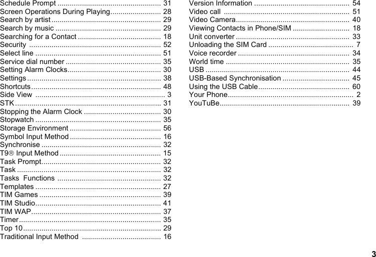 3Schedule Prompt ................................................... 31Screen Operations During Playing......................... 28Search by artist ...................................................... 29Search by music .................................................... 29Searching for a Contact ......................................... 18Security ................................................................. 52Select line .............................................................. 51Service dial number ............................................... 35Setting Alarm Clocks.............................................. 30Settings .................................................................. 38Shortcuts................................................................ 48Side View  ................................................................ 3STK ........................................................................ 31Stopping the Alarm Clock ...................................... 30Stopwatch .............................................................. 35Storage Environment ............................................. 56Symbol Input Method ............................................. 16Synchronise ........................................................... 32T9® Input Method.................................................. 15Task Prompt........................................................... 32Task ....................................................................... 32Tasks  Functions ................................................... 32Templates .............................................................. 27TIM Games ............................................................ 39TIM Studio.............................................................. 41TIM WAP................................................................ 37Timer...................................................................... 35Top 10.................................................................... 29Traditional Input Method  ....................................... 16Version Information ...............................................  54Video call  ..............................................................  51Video Camera........................................................  40Viewing Contacts in Phone/SIM ............................  18Unit converter ........................................................  33Unloading the SIM Card ..........................................  7Voice recorder .......................................................  34World time .............................................................  35USB .......................................................................  44USB-Based Synchronisation .................................  45Using the USB Cable.............................................  60Your Phone..............................................................  2YouTuBe................................................................  39