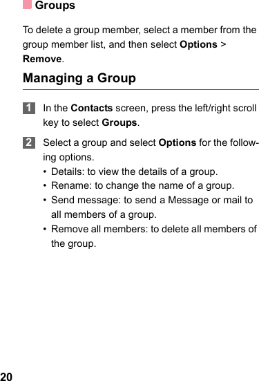 Groups20To delete a group member, select a member from the group member list, and then select Options &gt; Remove.Managing a Group 1In the Contacts screen, press the left/right scroll key to select Groups. 2Select a group and select Options for the follow-ing options.• Details: to view the details of a group.• Rename: to change the name of a group.• Send message: to send a Message or mail to all members of a group.• Remove all members: to delete all members of the group.