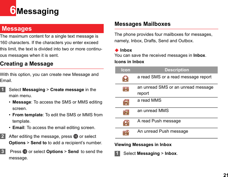 216Messaging MessagesThe maximum content for a single text message is 160 characters. If the characters you enter exceed this limit, the text is divided into two or more continu-ous messages when it is sent.Creating a MessageWith this option, you can create new Message and Email. 1Select Messaging &gt; Create message in the main menu.•Message: To access the SMS or MMS editing screen.•From template: To edit the SMS or MMS from template.•Email: To access the email editing screen. 2After editing the message, press   or select Options &gt; Send to to add a recipient’s number. 3 Press   or select Options &gt; Send to send the message.Messages MailboxesThe phone provides four mailboxes for messages, namely, Inbox, Drafts, Send and Outbox.◆ InboxYou can save the received messages in Inbox.Icons in InboxViewing Messages in Inbox 1Select Messaging &gt; Inbox.Icon Descriptiona read SMS or a read message reportan unread SMS or an unread message report a read MMSan unread MMS A read Push messageAn unread Push message