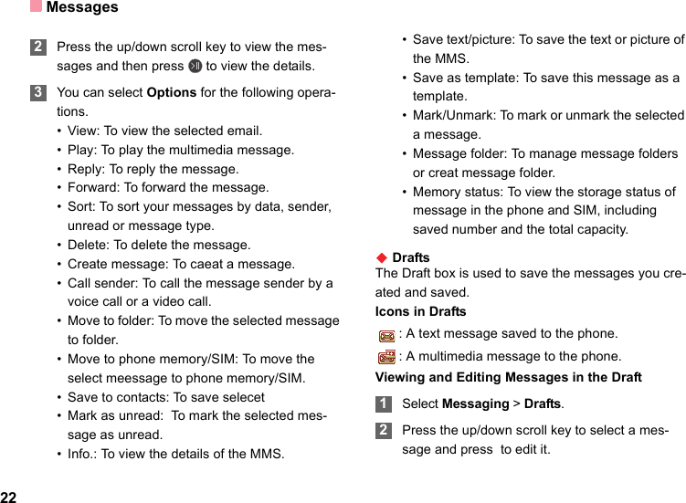 Messages22 2Press the up/down scroll key to view the mes-sages and then press   to view the details. 3You can select Options for the following opera-tions.• View: To view the selected email.• Play: To play the multimedia message.• Reply: To reply the message.• Forward: To forward the message.• Sort: To sort your messages by data, sender, unread or message type.• Delete: To delete the message.• Create message: To caeat a message.• Call sender: To call the message sender by a voice call or a video call.• Move to folder: To move the selected message to folder.• Move to phone memory/SIM: To move the select meessage to phone memory/SIM.• Save to contacts: To save selecet • Mark as unread:  To mark the selected mes-sage as unread.• Info.: To view the details of the MMS.• Save text/picture: To save the text or picture of the MMS.• Save as template: To save this message as a template.• Mark/Unmark: To mark or unmark the selected a message.• Message folder: To manage message folders or creat message folder. • Memory status: To view the storage status of message in the phone and SIM, including saved number and the total capacity.◆ DraftsThe Draft box is used to save the messages you cre-ated and saved.Icons in Drafts: A text message saved to the phone.: A multimedia message to the phone.Viewing and Editing Messages in the Draft 1Select Messaging &gt; Drafts. 2Press the up/down scroll key to select a mes-sage and press  to edit it.