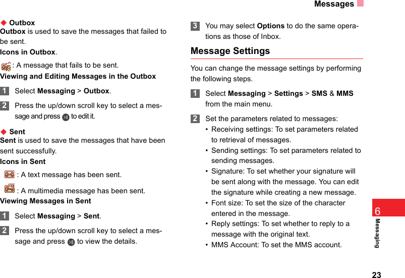 Messages23Messaging6◆ OutboxOutbox is used to save the messages that failed to be sent.Icons in Outbox.: A message that fails to be sent.Viewing and Editing Messages in the Outbox 1Select Messaging &gt; Outbox. 2Press the up/down scroll key to select a mes-sage and press   to edit it.                           ◆ SentSent is used to save the messages that have been sent successfully.Icons in Sent  : A text message has been sent.  : A multimedia message has been sent.Viewing Messages in Sent 1Select Messaging &gt; Sent. 2Press the up/down scroll key to select a mes-sage and press   to view the details. 3You may select Options to do the same opera-tions as those of Inbox.Message SettingsYou can change the message settings by performing the following steps. 1Select Messaging &gt; Settings &gt; SMS &amp; MMS from the main menu. 2Set the parameters related to messages:• Receiving settings: To set parameters related to retrieval of messages.• Sending settings: To set parameters related to sending messages.• Signature: To set whether your signature will be sent along with the message. You can edit the signature while creating a new message.• Font size: To set the size of the character entered in the message. • Reply settings: To set whether to reply to a message with the original text. • MMS Account: To set the MMS account.