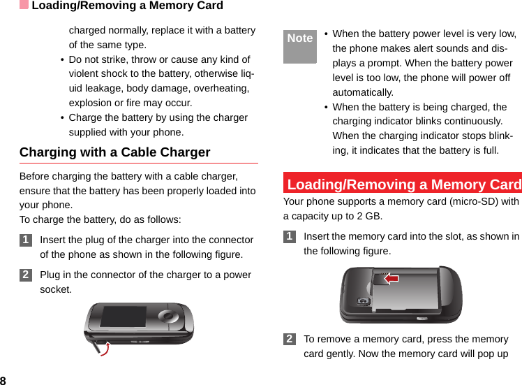 Loading/Removing a Memory Card8charged normally, replace it with a battery of the same type.• Do not strike, throw or cause any kind of violent shock to the battery, otherwise liq-uid leakage, body damage, overheating, explosion or fire may occur.• Charge the battery by using the charger supplied with your phone.Charging with a Cable ChargerBefore charging the battery with a cable charger, ensure that the battery has been properly loaded into your phone.To charge the battery, do as follows: 1Insert the plug of the charger into the connector of the phone as shown in the following figure.  2Plug in the connector of the charger to a power socket. Note • When the battery power level is very low, the phone makes alert sounds and dis-plays a prompt. When the battery power level is too low, the phone will power off automatically.• When the battery is being charged, the charging indicator blinks continuously. When the charging indicator stops blink-ing, it indicates that the battery is full. Loading/Removing a Memory CardYour phone supports a memory card (micro-SD) with a capacity up to 2 GB. 1Insert the memory card into the slot, as shown in the following figure. 2To remove a memory card, press the memory card gently. Now the memory card will pop up 