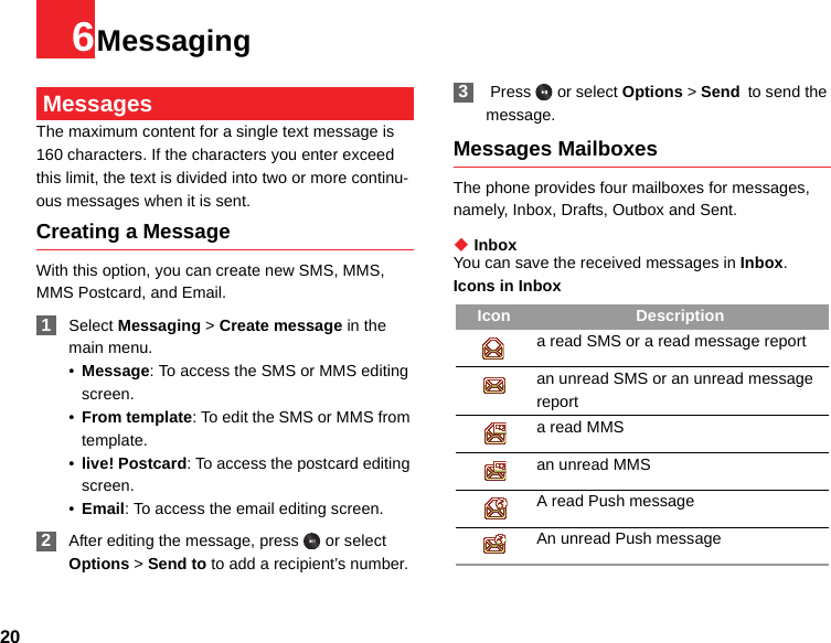 206Messaging MessagesThe maximum content for a single text message is 160 characters. If the characters you enter exceed this limit, the text is divided into two or more continu-ous messages when it is sent.Creating a MessageWith this option, you can create new SMS, MMS, MMS Postcard, and Email. 1Select Messaging &gt; Create message in the main menu.•Message: To access the SMS or MMS editing screen.•From template: To edit the SMS or MMS from template.•live! Postcard: To access the postcard editing screen.•Email: To access the email editing screen. 2After editing the message, press   or select Options &gt; Send to to add a recipient’s number. 3 Press   or select Options &gt; Send to send the message.Messages MailboxesThe phone provides four mailboxes for messages, namely, Inbox, Drafts, Outbox and Sent.◆ InboxYou can save the received messages in Inbox.Icons in InboxIcon Descriptiona read SMS or a read message reportan unread SMS or an unread message report a read MMSan unread MMS A read Push messageAn unread Push message