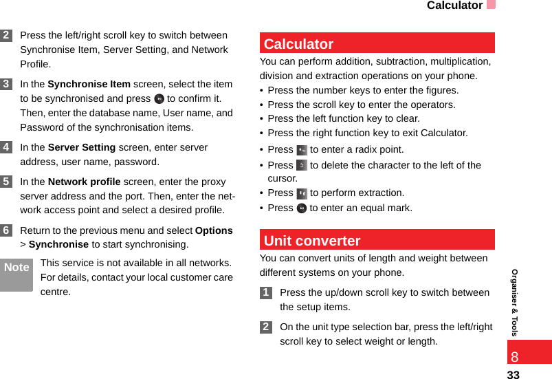 Calculator33Organiser &amp; Tools8 2Press the left/right scroll key to switch between Synchronise Item, Server Setting, and Network Profile. 3In the Synchronise Item screen, select the item to be synchronised and press   to confirm it. Then, enter the database name, User name, and Password of the synchronisation items. 4In the Server Setting screen, enter server address, user name, password. 5In the Network profile screen, enter the proxy server address and the port. Then, enter the net-work access point and select a desired profile.  6Return to the previous menu and select Options &gt; Synchronise to start synchronising. Note This service is not available in all networks. For details, contact your local customer care centre. CalculatorYou can perform addition, subtraction, multiplication, division and extraction operations on your phone.• Press the number keys to enter the figures.• Press the scroll key to enter the operators.• Press the left function key to clear.• Press the right function key to exit Calculator.• Press   to enter a radix point.• Press   to delete the character to the left of the cursor.• Press  to perform extraction.• Press   to enter an equal mark. Unit converterYou can convert units of length and weight between different systems on your phone. 1Press the up/down scroll key to switch between the setup items. 2On the unit type selection bar, press the left/right scroll key to select weight or length.