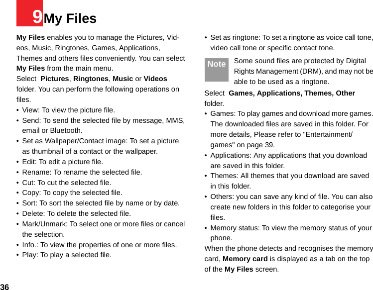 369My FilesMy Files enables you to manage the Pictures, Vid-eos, Music, Ringtones, Games, Applications,  Themes and others files conveniently. You can select My Files from the main menu.Select  Pictures, Ringtones, Music or Videos folder. You can perform the following operations on  files.• View: To view the picture file.• Send: To send the selected file by message, MMS, email or Bluetooth.• Set as Wallpaper/Contact image: To set a picture as thumbnail of a contact or the wallpaper.• Edit: To edit a picture file.• Rename: To rename the selected file.• Cut: To cut the selected file.• Copy: To copy the selected file.• Sort: To sort the selected file by name or by date.• Delete: To delete the selected file.• Mark/Unmark: To select one or more files or cancel the selection.• Info.: To view the properties of one or more files.• Play: To play a selected file.• Set as ringtone: To set a ringtone as voice call tone, video call tone or specific contact tone. Note Some sound files are protected by Digital Rights Management (DRM), and may not be able to be used as a ringtone.Select  Games, Applications, Themes, Other folder.• Games: To play games and download more games. The downloaded files are saved in this folder. For more details, Please refer to &quot;Entertainment/games&quot; on page 39.• Applications: Any applications that you download are saved in this folder.• Themes: All themes that you download are saved in this folder.• Others: you can save any kind of file. You can also create new folders in this folder to categorise your files. • Memory status: To view the memory status of your phone. When the phone detects and recognises the memory card, Memory card is displayed as a tab on the top of the My Files screen. 
