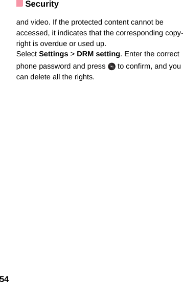 Security54and video. If the protected content cannot be accessed, it indicates that the corresponding copy-right is overdue or used up. Select Settings &gt; DRM setting. Enter the correct phone password and press   to confirm, and you can delete all the rights. 