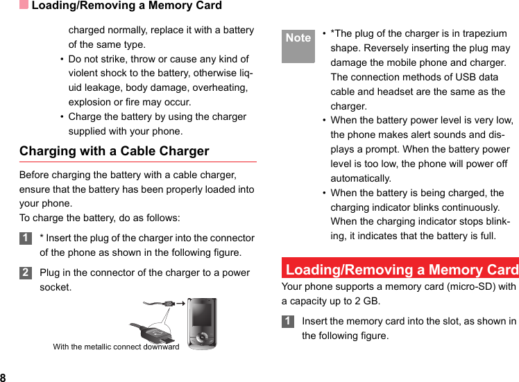 Loading/Removing a Memory Card8charged normally, replace it with a battery of the same type.• Do not strike, throw or cause any kind of violent shock to the battery, otherwise liq-uid leakage, body damage, overheating, explosion or fire may occur.• Charge the battery by using the charger supplied with your phone.Charging with a Cable ChargerBefore charging the battery with a cable charger, ensure that the battery has been properly loaded into your phone.To charge the battery, do as follows: 1* Insert the plug of the charger into the connector of the phone as shown in the following figure.  2Plug in the connector of the charger to a power socket. Note • *The plug of the charger is in trapezium shape. Reversely inserting the plug may damage the mobile phone and charger.The connection methods of USB data cable and headset are the same as the charger.• When the battery power level is very low, the phone makes alert sounds and dis-plays a prompt. When the battery power level is too low, the phone will power off automatically.• When the battery is being charged, the charging indicator blinks continuously. When the charging indicator stops blink-ing, it indicates that the battery is full. Loading/Removing a Memory CardYour phone supports a memory card (micro-SD) with a capacity up to 2 GB. 1Insert the memory card into the slot, as shown in the following figure.With the metallic connect downward