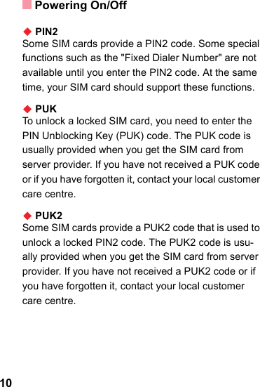 Powering On/Off10◆ PIN2Some SIM cards provide a PIN2 code. Some special functions such as the &quot;Fixed Dialer Number&quot; are not available until you enter the PIN2 code. At the same time, your SIM card should support these functions.◆ PUKTo unlock a locked SIM card, you need to enter the PIN Unblocking Key (PUK) code. The PUK code is usually provided when you get the SIM card from server provider. If you have not received a PUK code or if you have forgotten it, contact your local customer care centre.◆ PUK2Some SIM cards provide a PUK2 code that is used to unlock a locked PIN2 code. The PUK2 code is usu-ally provided when you get the SIM card from server provider. If you have not received a PUK2 code or if you have forgotten it, contact your local customer care centre.