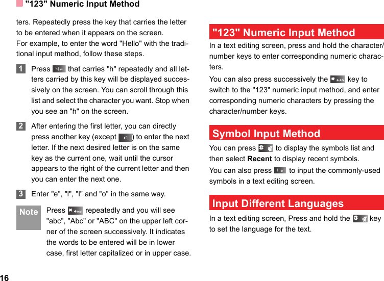 &quot;123&quot; Numeric Input Method16ters. Repeatedly press the key that carries the letter to be entered when it appears on the screen.For example, to enter the word &quot;Hello&quot; with the tradi-tional input method, follow these steps. 1Press   that carries &quot;h&quot; repeatedly and all let-ters carried by this key will be displayed succes-sively on the screen. You can scroll through this list and select the character you want. Stop when you see an &quot;h&quot; on the screen. 2After entering the first letter, you can directly press another key (except  ) to enter the next letter. If the next desired letter is on the same key as the current one, wait until the cursor appears to the right of the current letter and then you can enter the next one.  3Enter &quot;e&quot;, &quot;l&quot;, &quot;l&quot; and &quot;o&quot; in the same way. Note Press   repeatedly and you will see &quot;abc&quot;, &quot;Abc&quot; or &quot;ABC&quot; on the upper left cor-ner of the screen successively. It indicates the words to be entered will be in lower case, first letter capitalized or in upper case. &quot;123&quot; Numeric Input MethodIn a text editing screen, press and hold the character/number keys to enter corresponding numeric charac-ters.You can also press successively the   key to switch to the &quot;123&quot; numeric input method, and enter corresponding numeric characters by pressing the character/number keys. Symbol Input MethodYou can press   to display the symbols list and then select Recent to display recent symbols.You can also press   to input the commonly-used symbols in a text editing screen. Input Different LanguagesIn a text editing screen, Press and hold the   key to set the language for the text. 