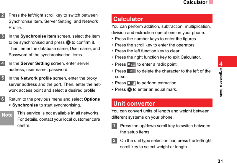 Calculator31Organiser &amp; Tools4 2Press the left/right scroll key to switch between Synchronise Item, Server Setting, and Network Profile. 3In the Synchronise Item screen, select the item to be synchronised and press   to confirm it. Then, enter the database name, User name, and Password of the synchronisation items. 4In the Server Setting screen, enter server address, user name, password. 5In the Network profile screen, enter the proxy server address and the port. Then, enter the net-work access point and select a desired profile.  6Return to the previous menu and select Options &gt; Synchronise to start synchronising. Note This service is not available in all networks. For details, contact your local customer care centre. CalculatorYou can perform addition, subtraction, multiplication, division and extraction operations on your phone.• Press the number keys to enter the figures.• Press the scroll key to enter the operators.• Press the left function key to clear.• Press the right function key to exit Calculator.• Press   to enter a radix point.• Press   to delete the character to the left of the cursor.• Press   to perform extraction.• Press   to enter an equal mark. Unit converterYou can convert units of length and weight between different systems on your phone. 1Press the up/down scroll key to switch between the setup items. 2On the unit type selection bar, press the left/right scroll key to select weight or length.