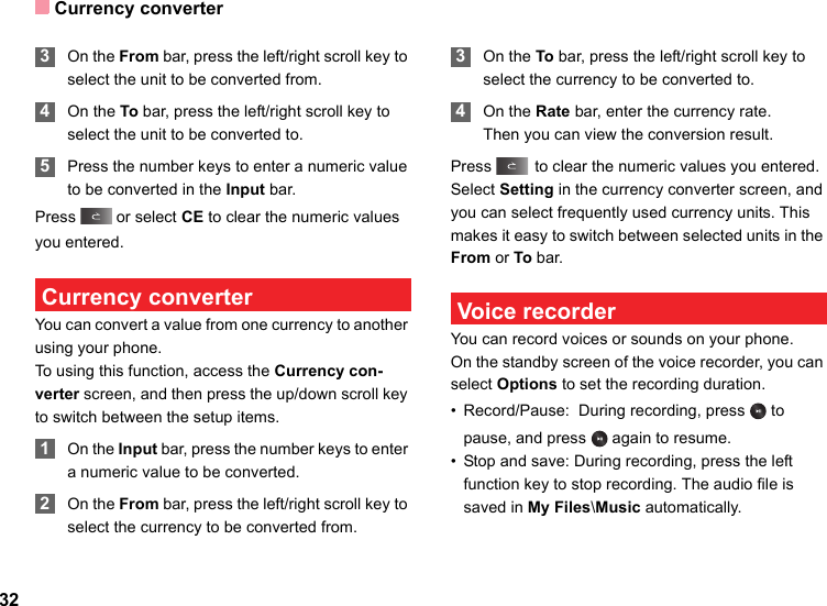Currency converter32 3On the From bar, press the left/right scroll key to select the unit to be converted from. 4On the To bar, press the left/right scroll key to select the unit to be converted to. 5Press the number keys to enter a numeric value to be converted in the Input bar. Press   or select CE to clear the numeric values you entered. Currency converterYou can convert a value from one currency to another using your phone.To using this function, access the Currency con-verter screen, and then press the up/down scroll key to switch between the setup items. 1On the Input bar, press the number keys to enter a numeric value to be converted. 2On the From bar, press the left/right scroll key to select the currency to be converted from. 3On the To bar, press the left/right scroll key to select the currency to be converted to. 4On the Rate bar, enter the currency rate.Then you can view the conversion result.Press   to clear the numeric values you entered.Select Setting in the currency converter screen, and you can select frequently used currency units. This makes it easy to switch between selected units in the From or To bar. Voice recorderYou can record voices or sounds on your phone.  On the standby screen of the voice recorder, you can select Options to set the recording duration.• Record/Pause:  During recording, press   to pause, and press   again to resume.• Stop and save: During recording, press the left function key to stop recording. The audio file is saved in My Files\Music automatically.