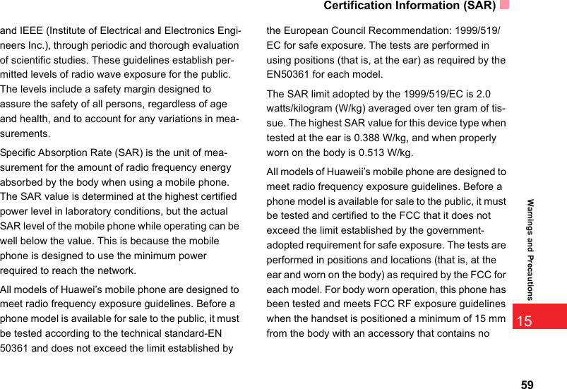 Certification Information (SAR)5915Warnings and Precautionsand IEEE (Institute of Electrical and Electronics Engi-neers Inc.), through periodic and thorough evaluation of scientific studies. These guidelines establish per-mitted levels of radio wave exposure for the public. The levels include a safety margin designed to assure the safety of all persons, regardless of age and health, and to account for any variations in mea-surements.Specific Absorption Rate (SAR) is the unit of mea-surement for the amount of radio frequency energy absorbed by the body when using a mobile phone. The SAR value is determined at the highest certified power level in laboratory conditions, but the actual SAR level of the mobile phone while operating can be well below the value. This is because the mobile phone is designed to use the minimum power required to reach the network.All models of Huawei’s mobile phone are designed to meet radio frequency exposure guidelines. Before a phone model is available for sale to the public, it must be tested according to the technical standard-EN 50361 and does not exceed the limit established by the European Council Recommendation: 1999/519/EC for safe exposure. The tests are performed in using positions (that is, at the ear) as required by the EN50361 for each model.The SAR limit adopted by the 1999/519/EC is 2.0 watts/kilogram (W/kg) averaged over ten gram of tis-sue. The highest SAR value for this device type when tested at the ear is 0.388 W/kg, and when properly worn on the body is 0.513 W/kg.All models of Huaweii’s mobile phone are designed to meet radio frequency exposure guidelines. Before a phone model is available for sale to the public, it must be tested and certified to the FCC that it does not exceed the limit established by the government-adopted requirement for safe exposure. The tests are performed in positions and locations (that is, at the ear and worn on the body) as required by the FCC for each model. For body worn operation, this phone has been tested and meets FCC RF exposure guidelines when the handset is positioned a minimum of 15 mm from the body with an accessory that contains no 