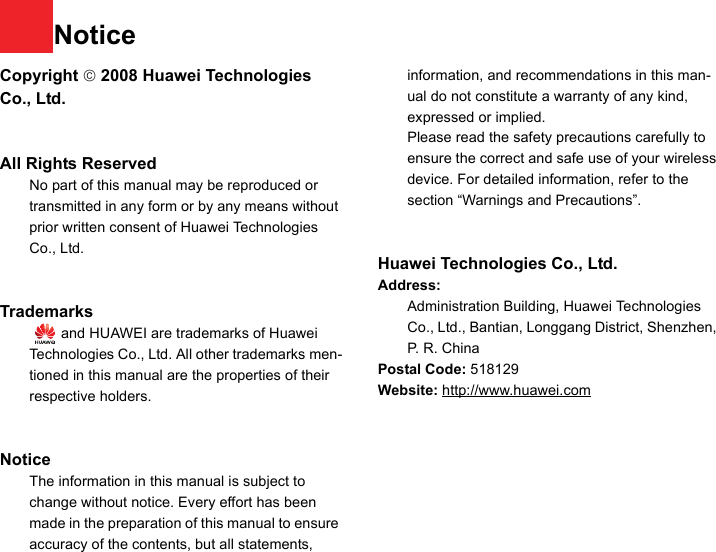 NoticeCopyright © 2008 Huawei Technologies Co., Ltd.All Rights Reserved1No part of this manual may be reproduced or transmitted in any form or by any means without prior written consent of Huawei Technologies Co., Ltd.23Trademarks4   and HUAWEI are trademarks of Huawei Technologies Co., Ltd. All other trademarks men-tioned in this manual are the properties of their respective holders.  56Notice7The information in this manual is subject to change without notice. Every effort has been made in the preparation of this manual to ensure accuracy of the contents, but all statements, information, and recommendations in this man-ual do not constitute a warranty of any kind, expressed or implied.8Please read the safety precautions carefully to ensure the correct and safe use of your wireless device. For detailed information, refer to the 9section “Warnings and Precautions”.Huawei Technologies Co., Ltd.Address:10 Administration Building, Huawei Technologies Co., Ltd., Bantian, Longgang District, Shenzhen, P. R. ChinaPostal Code: 518129Website: http://www.huawei.com