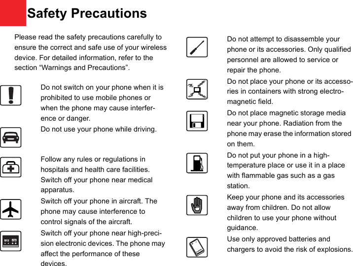 11 Please read the safety precautions carefully to ensure the correct and safe use of your wireless device. For detailed information, refer to the 12 section “Warnings and Precautions”.Do not switch on your phone when it is prohibited to use mobile phones or when the phone may cause interfer-ence or danger.Do not use your phone while driving.Follow any rules or regulations in hospitals and health care facilities. Switch off your phone near medical apparatus.Switch off your phone in aircraft. The phone may cause interference to control signals of the aircraft.Switch off your phone near high-preci-sion electronic devices. The phone may affect the performance of these devices.Do not attempt to disassemble your phone or its accessories. Only qualified personnel are allowed to service or repair the phone.Do not place your phone or its accesso-ries in containers with strong electro-magnetic field.Do not place magnetic storage media near your phone. Radiation from the phone may erase the information stored on them.Do not put your phone in a high-temperature place or use it in a place with flammable gas such as a gas station.Keep your phone and its accessories away from children. Do not allow children to use your phone without guidance.Use only approved batteries and chargers to avoid the risk of explosions.Safety Precautions