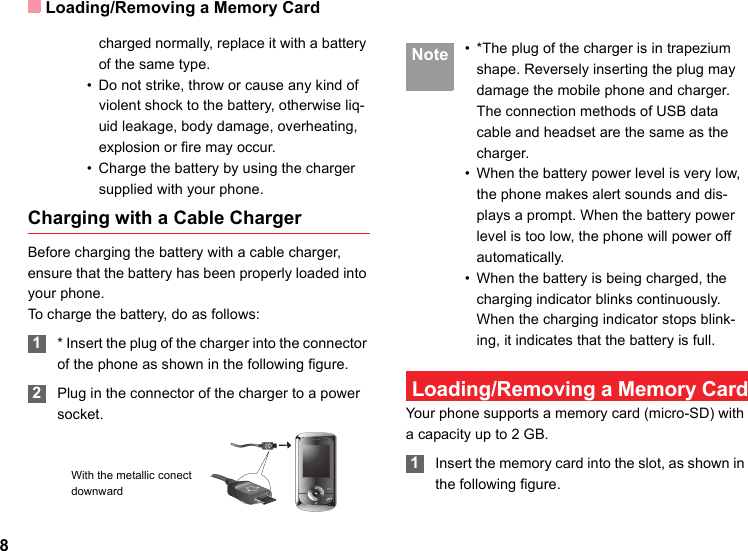 Loading/Removing a Memory Card8charged normally, replace it with a battery of the same type.• Do not strike, throw or cause any kind of violent shock to the battery, otherwise liq-uid leakage, body damage, overheating, explosion or fire may occur.• Charge the battery by using the charger supplied with your phone.Charging with a Cable ChargerBefore charging the battery with a cable charger, ensure that the battery has been properly loaded into your phone.To charge the battery, do as follows: 1* Insert the plug of the charger into the connector of the phone as shown in the following figure.  2Plug in the connector of the charger to a power socket. Note • *The plug of the charger is in trapezium shape. Reversely inserting the plug may damage the mobile phone and charger.The connection methods of USB data cable and headset are the same as the charger.• When the battery power level is very low, the phone makes alert sounds and dis-plays a prompt. When the battery power level is too low, the phone will power off automatically.• When the battery is being charged, the charging indicator blinks continuously. When the charging indicator stops blink-ing, it indicates that the battery is full. Loading/Removing a Memory CardYour phone supports a memory card (micro-SD) with a capacity up to 2 GB. 1Insert the memory card into the slot, as shown in the following figure.With the metallic conect downward