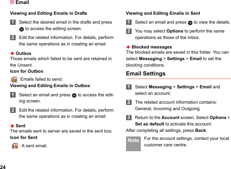 Email24Viewing and Editing Emails in Drafts 1Select the desired email in the drafts and press  to access the editing screen. 2Edit the related information. For details, perform the same operations as in creating an email.◆ OutboxThose emails which failed to be sent are retained in the Unsent.Icon for Outbox: Emails failed to send.Viewing and Editing Emails in Outbox 1Select an email and press   to access the edit-ing screen. 2Edit the related information. For details, perform the same operations as in creating an email.◆ SentThe emails sent to server are saved in the sent box.Icon for Sent  : A sent email.Viewing and Editing Emails in Sent 1Select an email and press   to view the details. 2You may select Options to perform the same operations as those of the Inbox.◆ Blocked messagesThe blocked emails are saved in this folder. You can select Messaging &gt; Settings &gt; Email to set the blocking conditions.Email Settings 1Select Messaging &gt; Settings &gt; Email and select an account. 2The related account information contains: General, Incoming and Outgoing. 3Return to the Account screen. Select Options &gt; Set as default to activate this account.After completing all settings, press Back. Note For the account settings, contact your local customer care centre.