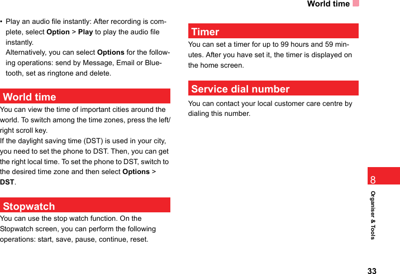 World time33Organiser &amp; Tools8• Play an audio file instantly: After recording is com-plete, select Option &gt; Play to play the audio file instantly.Alternatively, you can select Options for the follow-ing operations: send by Message, Email or Blue-tooth, set as ringtone and delete. World timeYou can view the time of important cities around the world. To switch among the time zones, press the left/right scroll key.If the daylight saving time (DST) is used in your city, you need to set the phone to DST. Then, you can get the right local time. To set the phone to DST, switch to the desired time zone and then select Options &gt; DST. StopwatchYou can use the stop watch function. On the  Stopwatch screen, you can perform the following operations: start, save, pause, continue, reset. TimerYou can set a timer for up to 99 hours and 59 min-utes. After you have set it, the timer is displayed on the home screen.  Service dial numberYou can contact your local customer care centre by dialing this number.