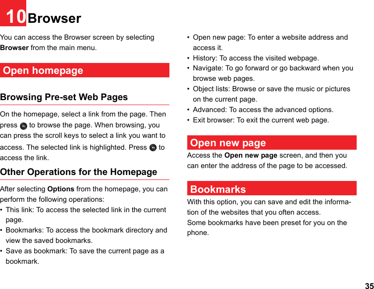 3510BrowserYou can access the Browser screen by selecting Browser from the main menu. Open homepageBrowsing Pre-set Web PagesOn the homepage, select a link from the page. Then press   to browse the page. When browsing, you can press the scroll keys to select a link you want to access. The selected link is highlighted. Press   to access the link.Other Operations for the HomepageAfter selecting Options from the homepage, you can perform the following operations:• This link: To access the selected link in the current page.• Bookmarks: To access the bookmark directory and view the saved bookmarks.• Save as bookmark: To save the current page as a bookmark.• Open new page: To enter a website address and access it.• History: To access the visited webpage.• Navigate: To go forward or go backward when you browse web pages.• Object lists: Browse or save the music or pictures on the current page.• Advanced: To access the advanced options.• Exit browser: To exit the current web page. Open new pageAccess the Open new page screen, and then you can enter the address of the page to be accessed.  BookmarksWith this option, you can save and edit the informa-tion of the websites that you often access.Some bookmarks have been preset for you on the phone.